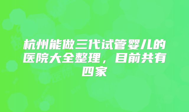 杭州能做三代试管婴儿的医院大全整理,目前共有四家