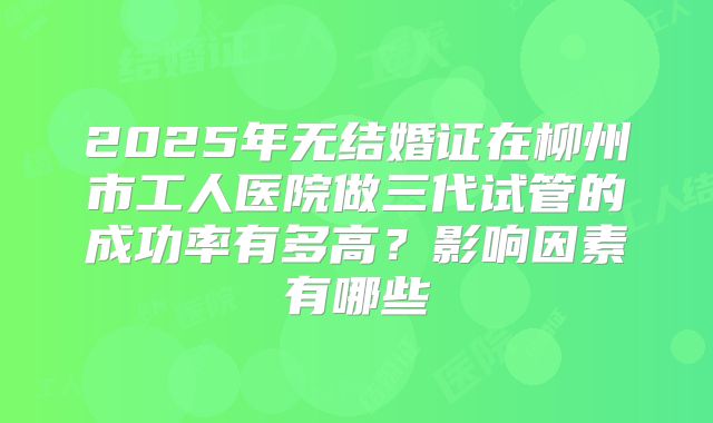 2025年无结婚证在柳州市工人医院做三代试管的成功率有多高？影响因素有哪些