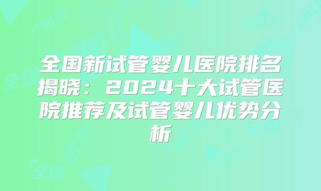 全国新试管婴儿医院排名揭晓:2024十大试管医院推荐及试管婴儿优势分析
