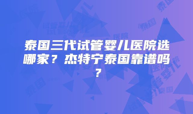 泰国三代试管婴儿医院选哪家?杰特宁泰国靠谱吗?