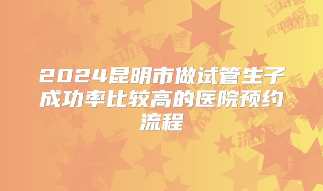 2024昆明市做试管生子成功率比较高的医院预约流程