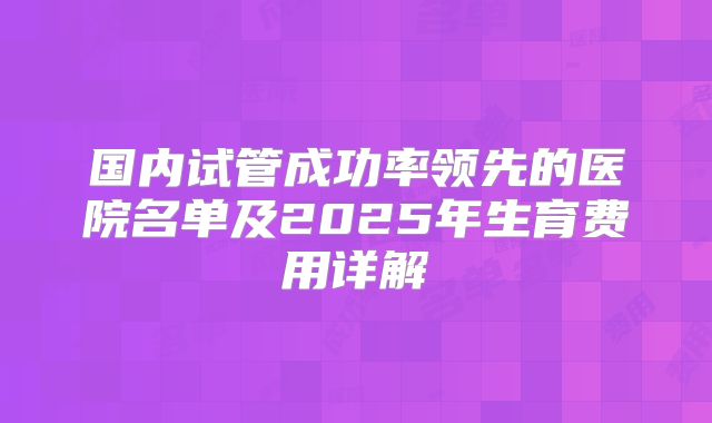 国内试管成功率领先的医院名单及2025年生育费用详解