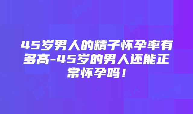 45岁男人的精子怀孕率有多高-45岁的男人还能正常怀孕吗！