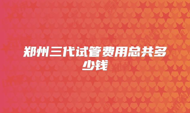 郑州三代试管费用总共多少钱