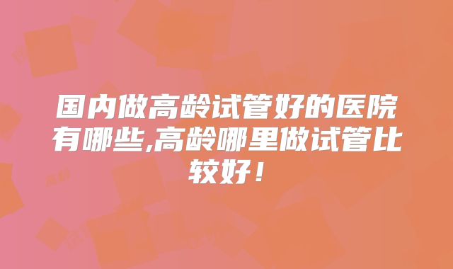 国内做高龄试管好的医院有哪些,高龄哪里做试管比较好！