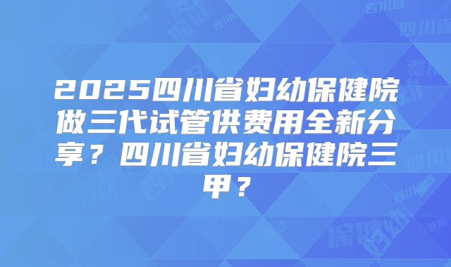 2025四川省妇幼保健院做三代试管供费用全新分享?四川省妇幼保健院三甲?