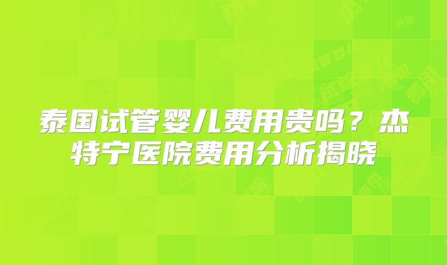泰国试管婴儿费用贵吗？杰特宁医院费用分析揭晓