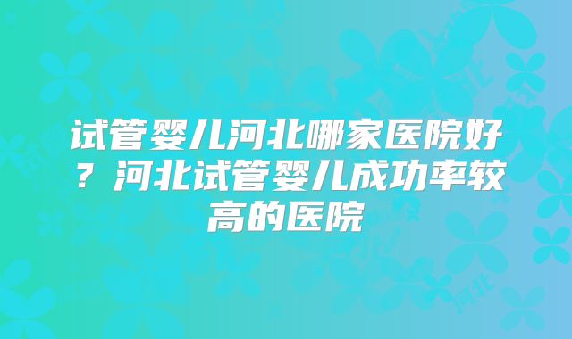 试管婴儿河北哪家医院好？河北试管婴儿成功率较高的医院