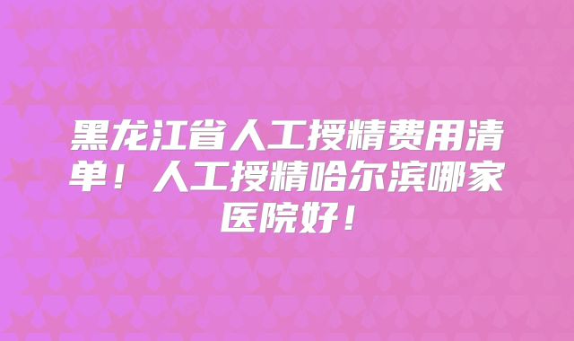 黑龙江省人工授精费用清单!人工授精哈尔滨哪家医院好!