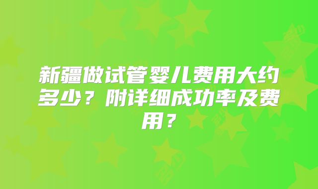 新疆做试管婴儿费用大约多少？附详细成功率及费用？