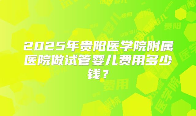2025年贵阳医学院附属医院做试管婴儿费用多少钱？