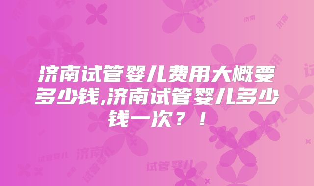 济南试管婴儿费用大概要多少钱,济南试管婴儿多少钱一次?!
