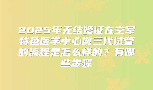 2025年无结婚证在空军特色医学中心做三代试管的流程是怎么样的？有哪些步骤
