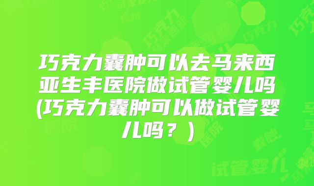 巧克力囊肿可以去马来西亚生丰医院做试管婴儿吗(巧克力囊肿可以做试管婴儿吗？)