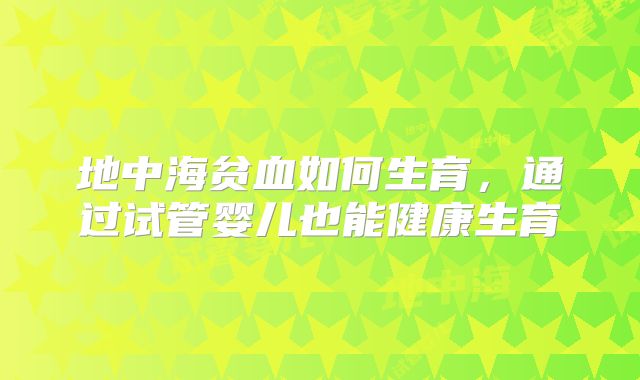 地中海贫血如何生育，通过试管婴儿也能健康生育
