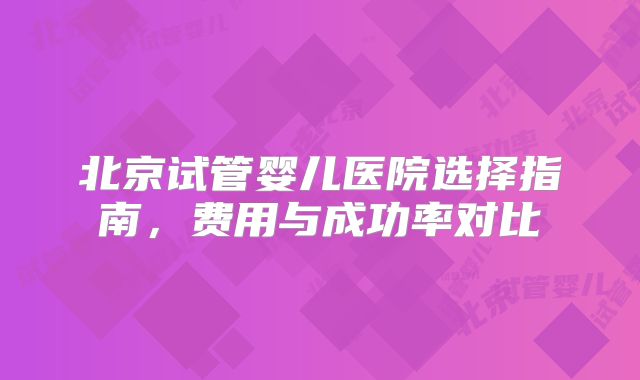 北京试管婴儿医院选择指南，费用与成功率对比