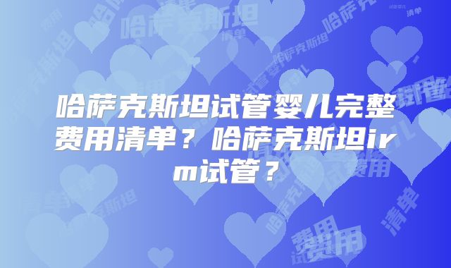 哈萨克斯坦试管婴儿完整费用清单?哈萨克斯坦irm试管?