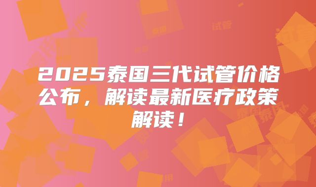 2025泰国三代试管价格公布,解读最新医疗政策解读!