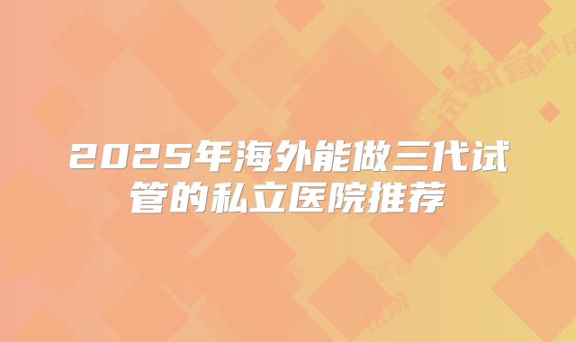 2025年海外能做三代试管的私立医院推荐