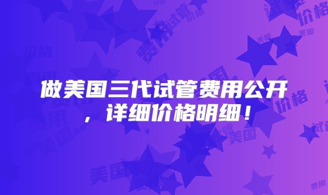 做美国三代试管费用公开,详细价格明细!