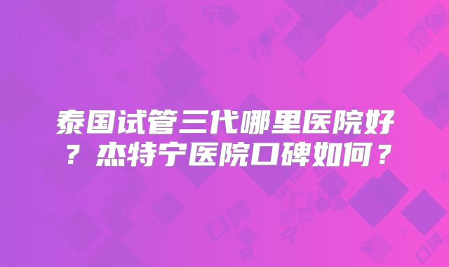 泰国试管三代哪里医院好?杰特宁医院口碑如何?