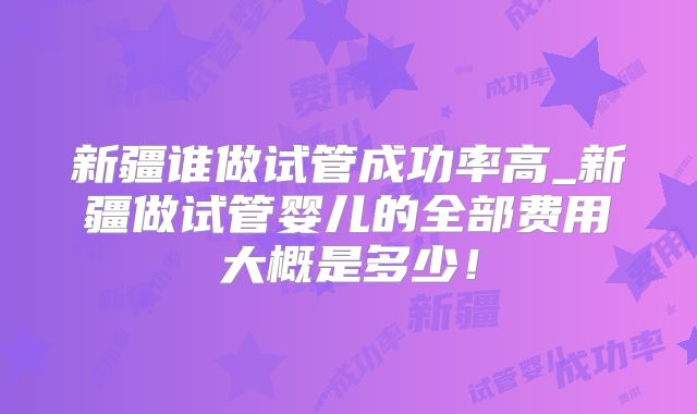 新疆谁做试管成功率高_新疆做试管婴儿的全部费用大概是多少!