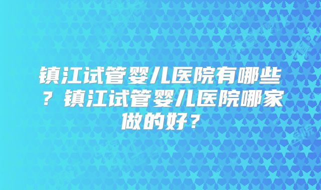 镇江试管婴儿医院有哪些？镇江试管婴儿医院哪家做的好？