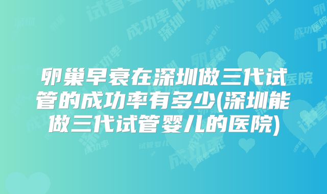 卵巢早衰在深圳做三代试管的成功率有多少(深圳能做三代试管婴儿的医院)