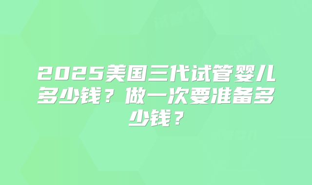 2025美国三代试管婴儿多少钱？做一次要准备多少钱？