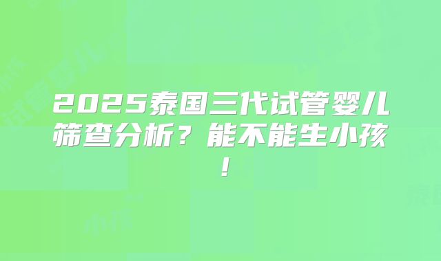 2025泰国三代试管婴儿筛查分析？能不能生小孩！