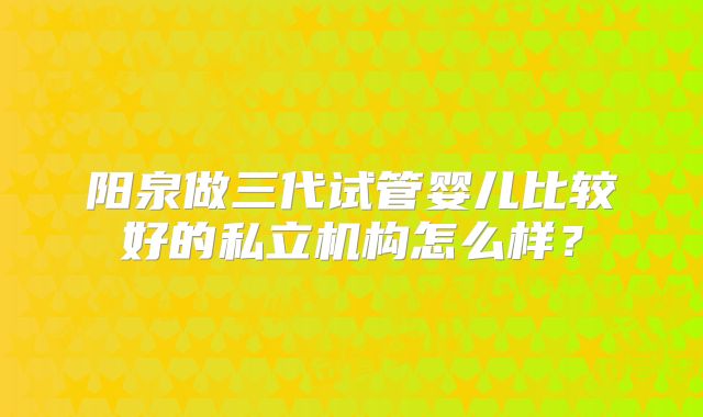 阳泉做三代试管婴儿比较好的私立机构怎么样？