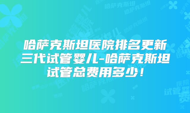 哈萨克斯坦医院排名更新三代试管婴儿-哈萨克斯坦试管总费用多少！