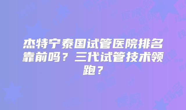 杰特宁泰国试管医院排名靠前吗？三代试管技术领跑？