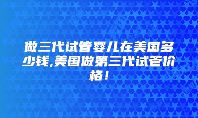 做三代试管婴儿在美国多少钱,美国做第三代试管价格！
