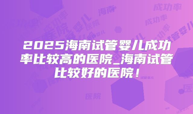 2025海南试管婴儿成功率比较高的医院_海南试管比较好的医院！