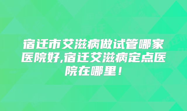 宿迁市艾滋病做试管哪家医院好,宿迁艾滋病定点医院在哪里!