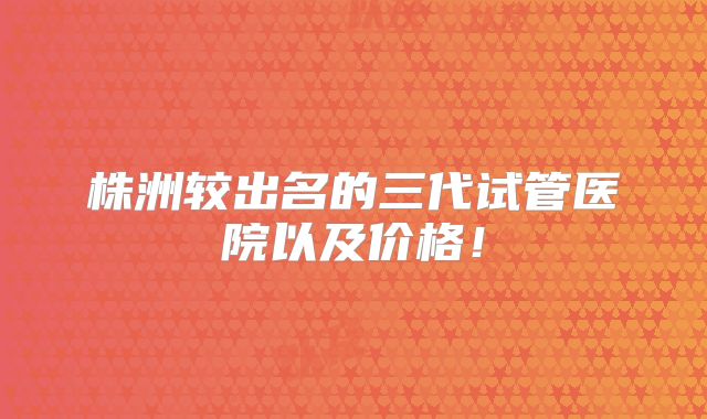 株洲较出名的三代试管医院以及价格！