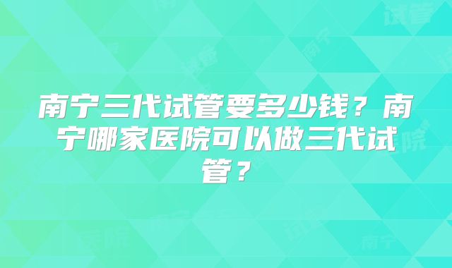 南宁三代试管要多少钱？南宁哪家医院可以做三代试管？