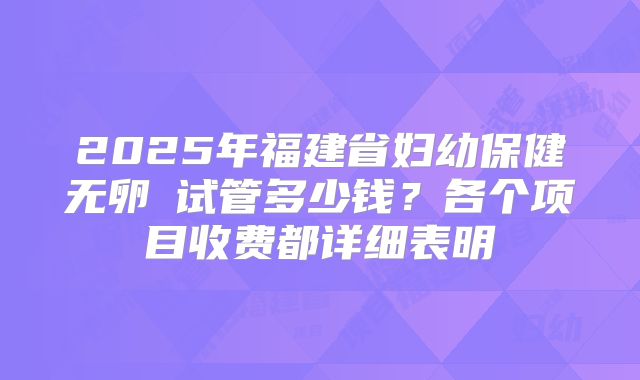 2025年福建省妇幼保健无卵�试管多少钱？各个项目收费都详细表明