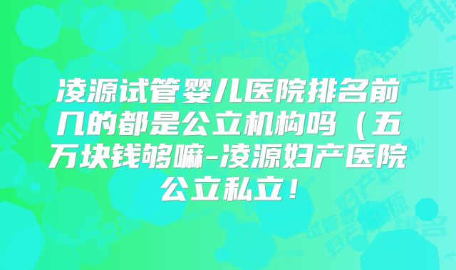 凌源试管婴儿医院排名前几的都是公立机构吗（五万块钱够嘛-凌源妇产医院公立私立！