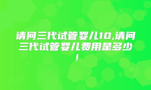 请问三代试管婴儿10,请问三代试管婴儿费用是多少！