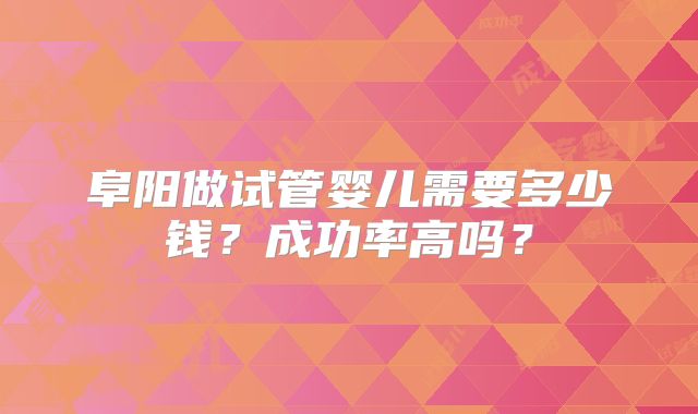 阜阳做试管婴儿需要多少钱？成功率高吗？