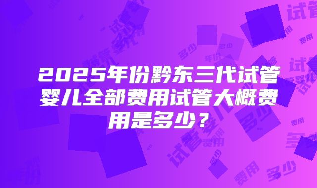 2025年份黔东三代试管婴儿全部费用试管大概费用是多少？