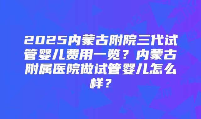 2025内蒙古附院三代试管婴儿费用一览?内蒙古附属医院做试管婴儿怎么样?