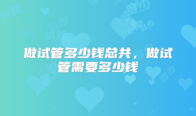 做试管多少钱总共,做试管需要多少钱