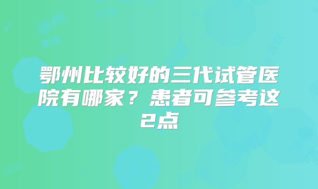鄂州比较好的三代试管医院有哪家?患者可参考这2点
