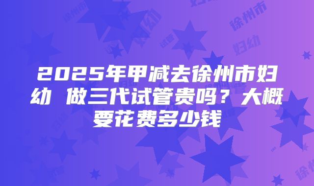 2025年甲减去徐州市妇幼 做三代试管贵吗？大概要花费多少钱
