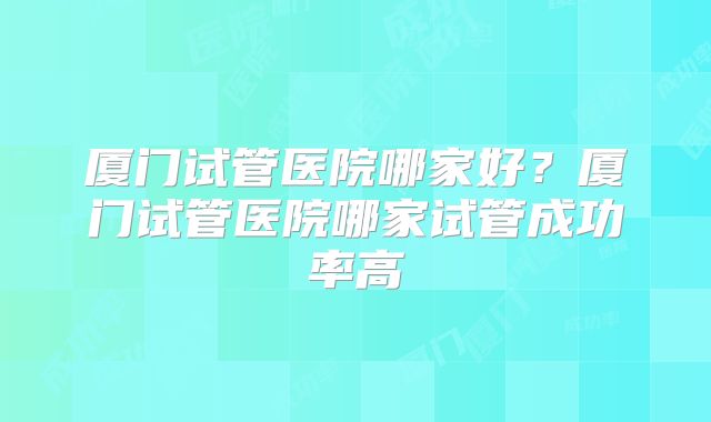厦门试管医院哪家好?厦门试管医院哪家试管成功率高