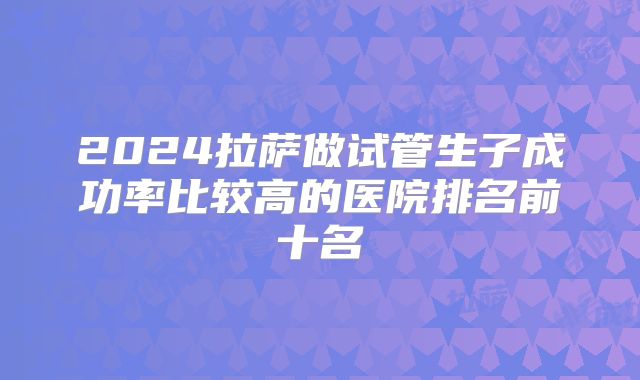 2024拉萨做试管生子成功率比较高的医院排名前十名