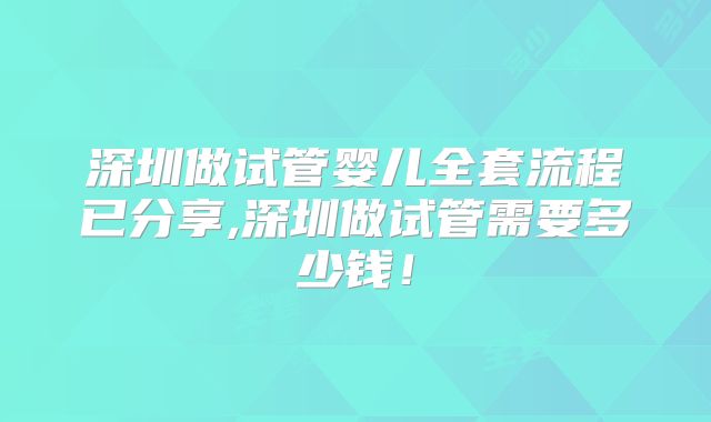 深圳做试管婴儿全套流程已分享,深圳做试管需要多少钱！